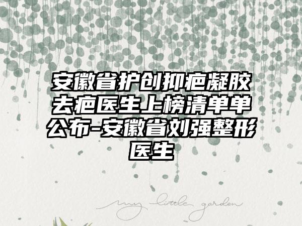 安徽省护创抑疤凝胶去疤医生上榜清单单公布-安徽省刘强整形医生