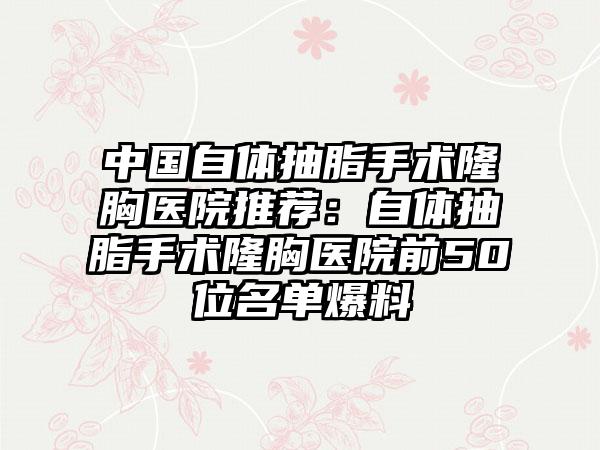 中国自体抽脂手术隆胸医院推荐：自体抽脂手术隆胸医院前50位名单爆料