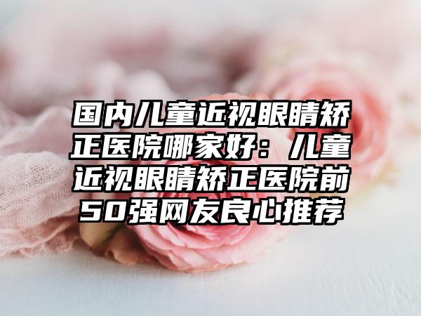 国内儿童近视眼睛矫正医院哪家好：儿童近视眼睛矫正医院前50强网友良心推荐