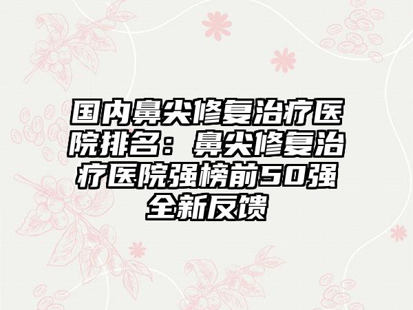 国内鼻尖修复治疗医院排名：鼻尖修复治疗医院强榜前50强全新反馈