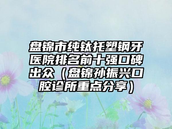 盘锦市纯钛托塑钢牙医院排名前十强口碑出众（盘锦孙振兴口腔诊所重点分享）