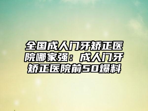 全国成人门牙矫正医院哪家强：成人门牙矫正医院前50爆料