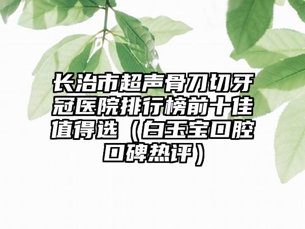 长治市超声骨刀切牙冠医院排行榜前十佳值得选（白玉宝口腔口碑热评）