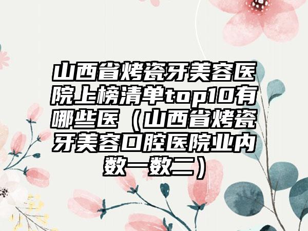 山西省烤瓷牙美容医院上榜清单top10有哪些医（山西省烤瓷牙美容口腔医院业内数一数二）