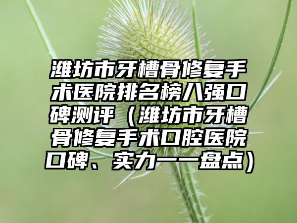 潍坊市牙槽骨修复手术医院排名榜八强口碑测评（潍坊市牙槽骨修复手术口腔医院口碑、实力一一盘点）