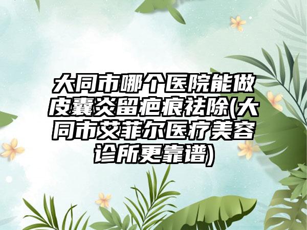 大同市哪个医院能做皮囊炎留疤痕祛除(大同市艾菲尔医疗美容诊所更靠谱)