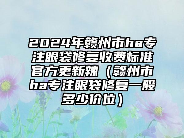 2024年赣州市ha专注眼袋修复收费标准官方更新辣（赣州市ha专注眼袋修复一般多少价位）