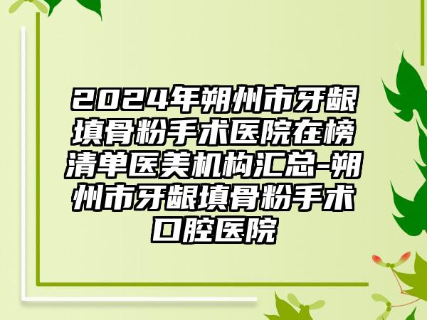 2024年朔州市牙龈填骨粉手术医院在榜清单医美机构汇总-朔州市牙龈填骨粉手术口腔医院