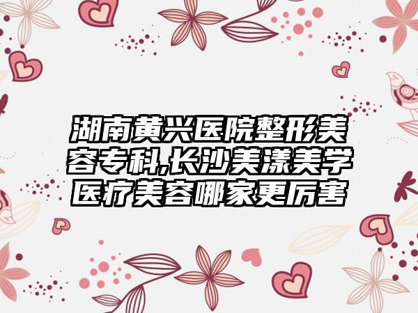 湖南黄兴医院整形美容专科,长沙美漾美学医疗美容哪家更厉害