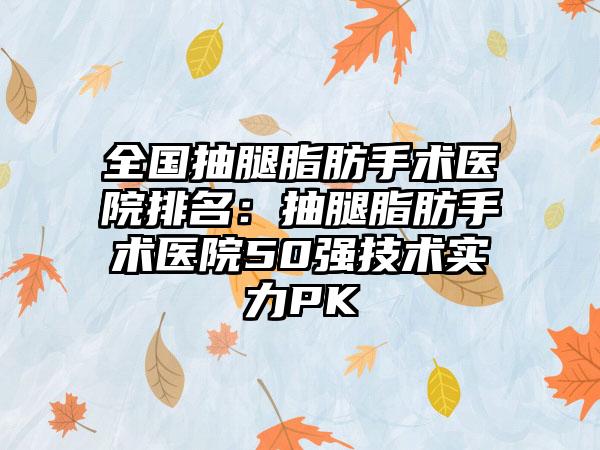 全国抽腿脂肪手术医院排名：抽腿脂肪手术医院50强技术实力PK