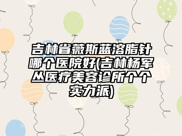 吉林省薇斯蓝溶脂针哪个医院好(吉林杨军丛医疗美容诊所个个实力派)