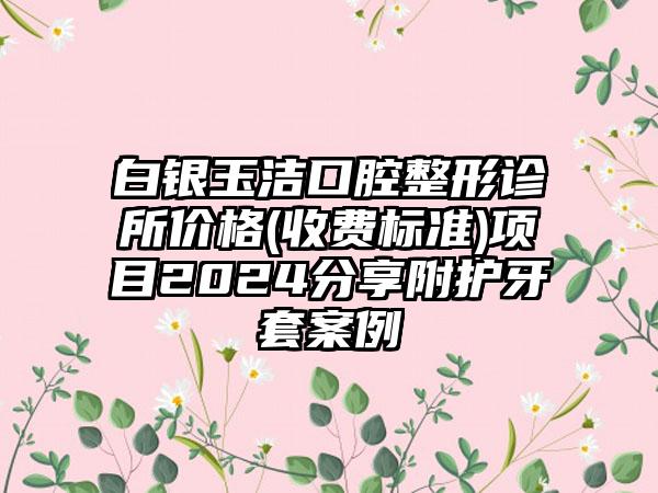 白银玉洁口腔整形诊所价格(收费标准)项目2024分享附护牙套案例