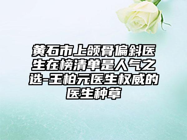 黄石市上颌骨偏斜医生在榜清单是人气之选-王柏元医生权威的医生种草