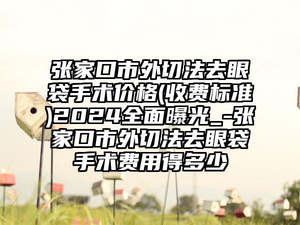 张家口市外切法去眼袋手术价格(收费标准)2024全面曝光_-张家口市外切法去眼袋手术费用得多少