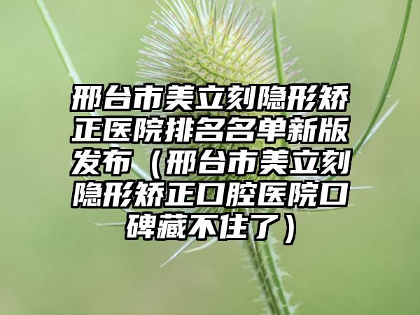 邢台市美立刻隐形矫正医院排名名单新版发布（邢台市美立刻隐形矫正口腔医院口碑藏不住了）