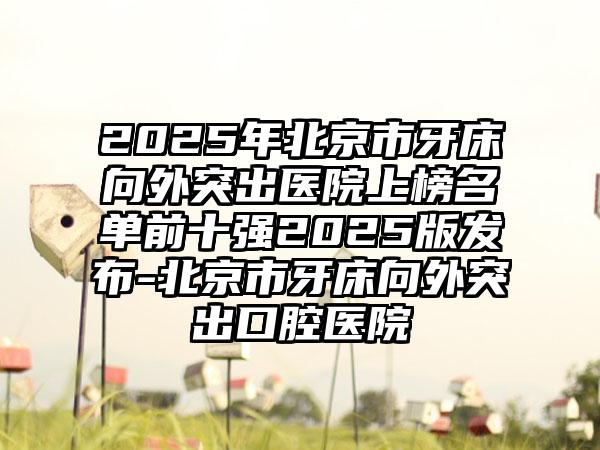 2025年北京市牙床向外突出医院上榜名单前十强2025版发布-北京市牙床向外突出口腔医院