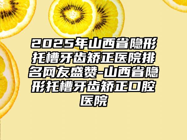 2025年山西省隐形托槽牙齿矫正医院排名网友盛赞-山西省隐形托槽牙齿矫正口腔医院