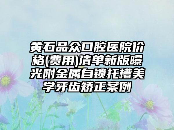 黄石品众口腔医院价格(费用)清单新版曝光附金属自锁托槽美学牙齿矫正案例