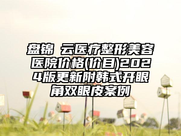 盘锦琇云医疗整形美容医院价格(价目)2024版更新附韩式开眼角双眼皮案例