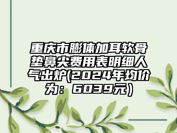 重庆市膨体加耳软骨垫鼻尖费用表明细人气出炉(2024年均价为：6039元）