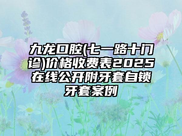 九龙口腔(七一路十门诊)价格收费表2025在线公开附牙套自锁牙套案例