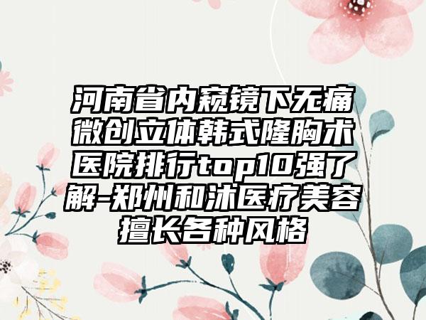 河南省内窥镜下无痛微创立体韩式隆胸术医院排行top10强了解-郑州和沐医疗美容擅长各种风格