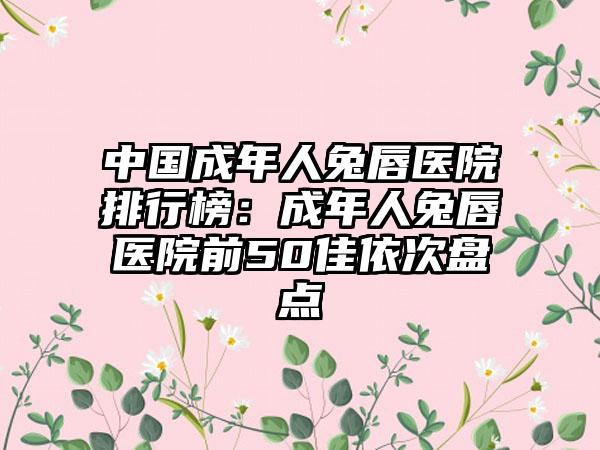 中国成年人兔唇医院排行榜：成年人兔唇医院前50佳依次盘点