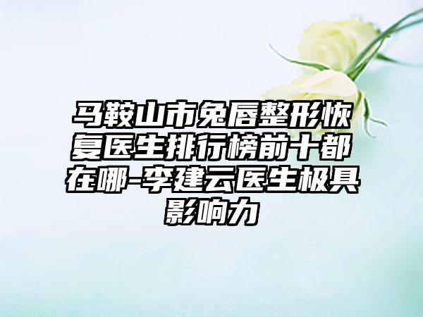 马鞍山市兔唇整形恢复医生排行榜前十都在哪-李建云医生极具影响力