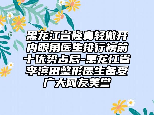 黑龙江省隆鼻轻微开内眼角医生排行榜前十优势占尽-黑龙江省李滨田整形医生备受广大网友美誉