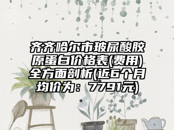 齐齐哈尔市玻尿酸胶原蛋白价格表(费用)全方面剖析(近6个月均价为：7791元)