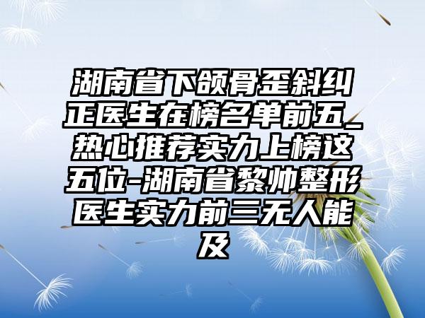 湖南省下颌骨歪斜纠正医生在榜名单前五_热心推荐实力上榜这五位-湖南省黎帅整形医生实力前三无人能及