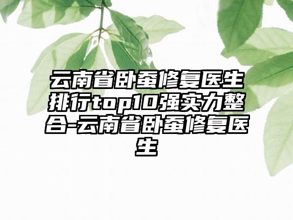 云南省卧蚕修复医生排行top10强实力整合-云南省卧蚕修复医生