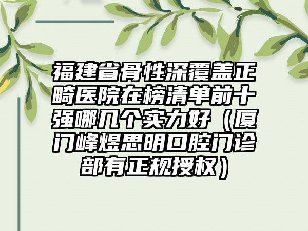 福建省骨性深覆盖正畸医院在榜清单前十强哪几个实力好（厦门峰煜思明口腔门诊部有正规授权）