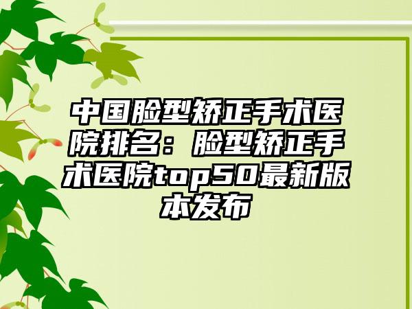 中国脸型矫正手术医院排名：脸型矫正手术医院top50最新版本发布