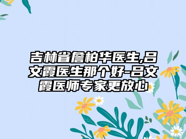 吉林省詹柏华医生,吕文霞医生那个好-吕文霞医师专家更放心