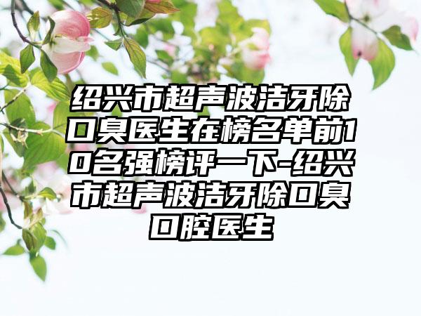 绍兴市超声波洁牙除口臭医生在榜名单前10名强榜评一下-绍兴市超声波洁牙除口臭口腔医生