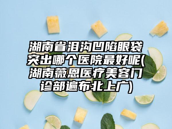 湖南省泪沟凹陷眼袋突出哪个医院最好呢(湖南薇恩医疗美容门诊部遍布北上广)