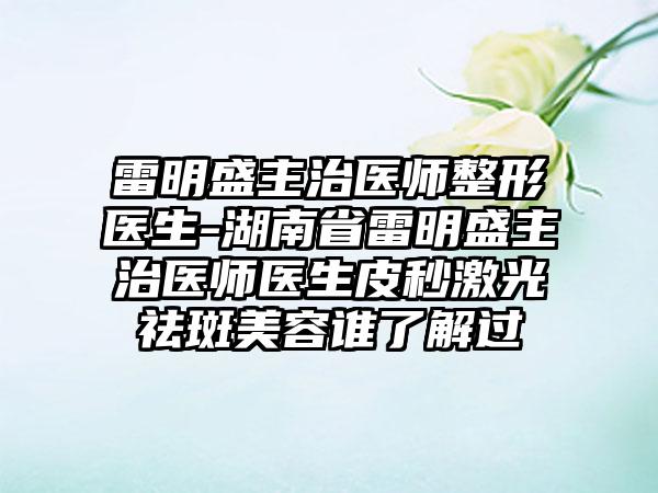 雷明盛主治医师整形医生-湖南省雷明盛主治医师医生皮秒激光祛斑美容谁了解过