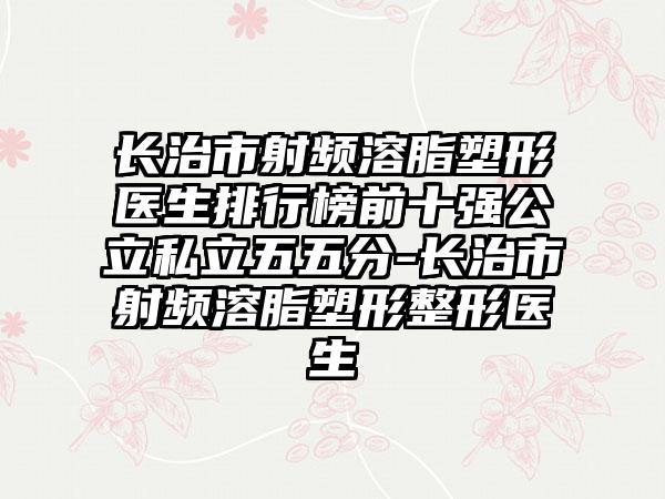 长治市射频溶脂塑形医生排行榜前十强公立私立五五分-长治市射频溶脂塑形整形医生