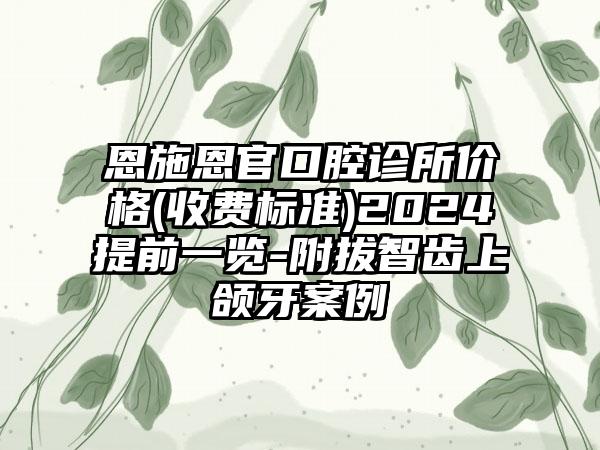 恩施恩官口腔诊所价格(收费标准)2024提前一览-附拔智齿上颌牙案例