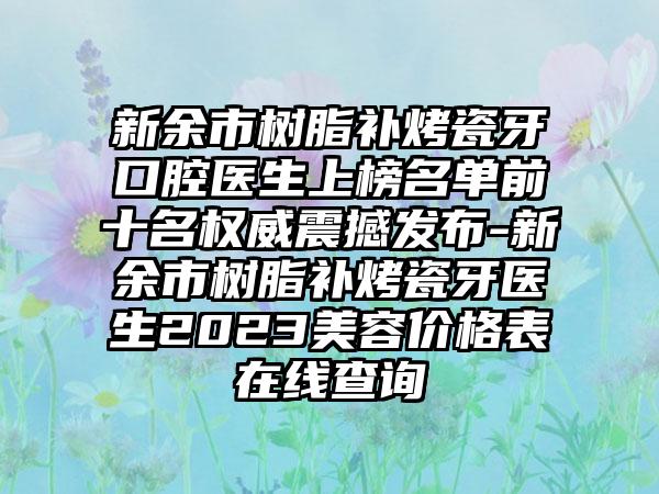 新余市树脂补烤瓷牙口腔医生上榜名单前十名权威震撼发布-新余市树脂补烤瓷牙医生2023美容价格表在线查询