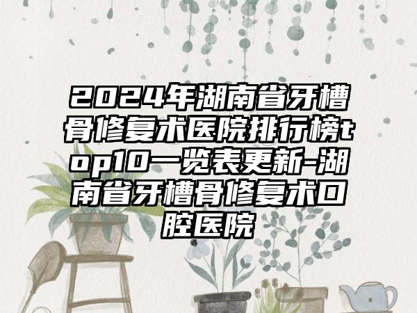 2024年湖南省牙槽骨修复术医院排行榜top10一览表更新-湖南省牙槽骨修复术口腔医院