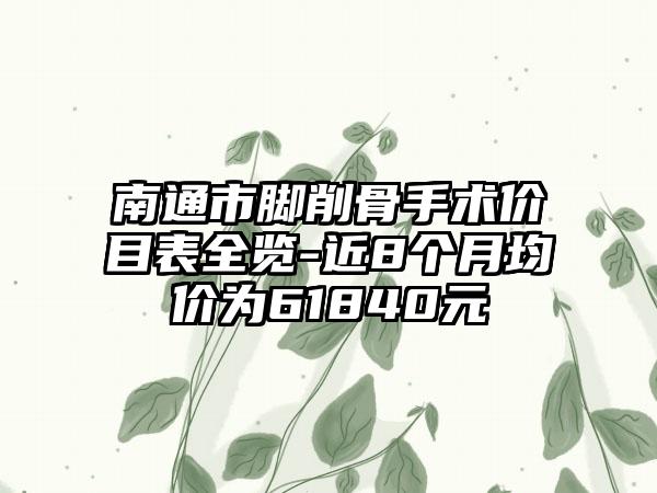 南通市脚削骨手术价目表全览-近8个月均价为61840元