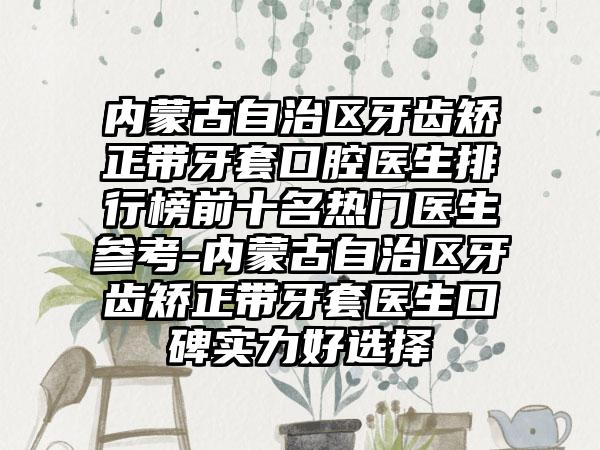 内蒙古自治区牙齿矫正带牙套口腔医生排行榜前十名热门医生参考-内蒙古自治区牙齿矫正带牙套医生口碑实力好选择