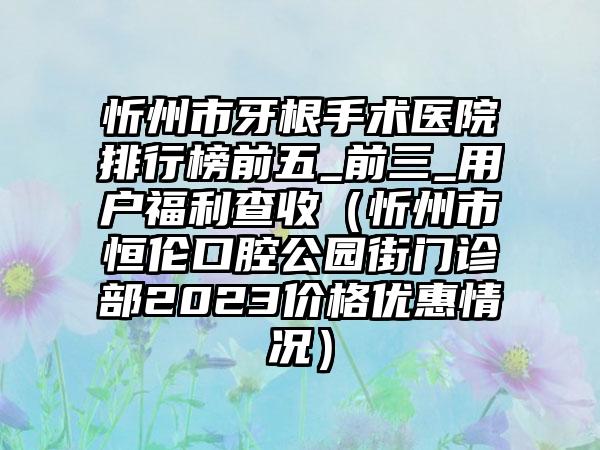 忻州市牙根手术医院排行榜前五_前三_用户福利查收（忻州市恒伦口腔公园街门诊部2023价格优惠情况）