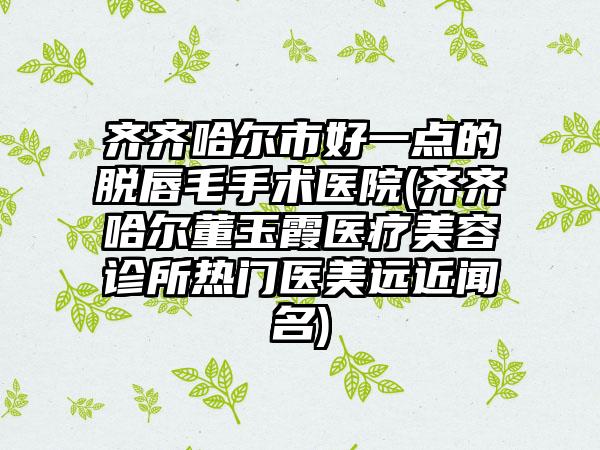 齐齐哈尔市好一点的脱唇毛手术医院(齐齐哈尔董玉霞医疗美容诊所热门医美远近闻名)