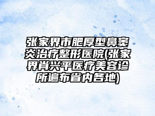 张家界市肥厚型鼻窦炎治疗整形医院(张家界肖兴平医疗美容诊所遍布省内各地)