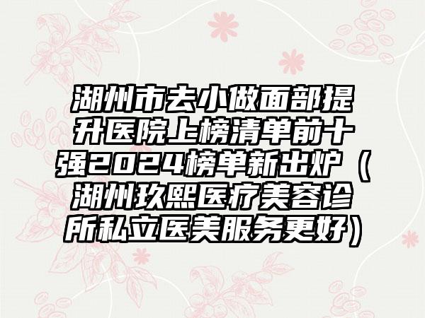 湖州市去小做面部提升医院上榜清单前十强2024榜单新出炉（湖州玖熙医疗美容诊所私立医美服务更好）