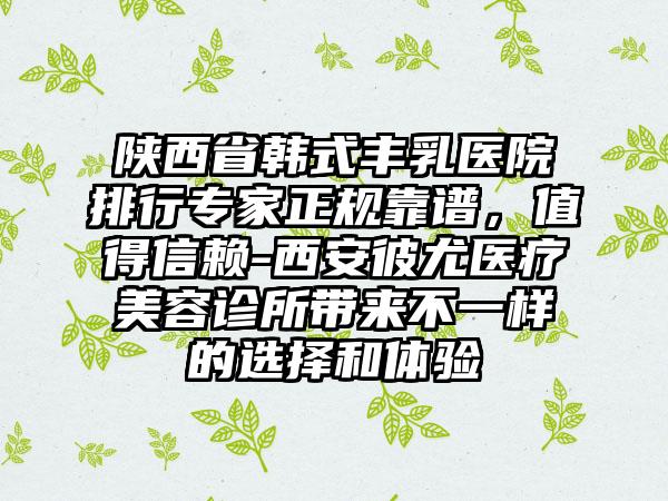 陕西省韩式丰乳医院排行专家正规靠谱，值得信赖-西安彼尤医疗美容诊所带来不一样的选择和体验