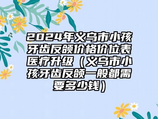 2024年义乌市小孩牙齿反颌价格价位表医疗升级（义乌市小孩牙齿反颌一般都需要多少钱）